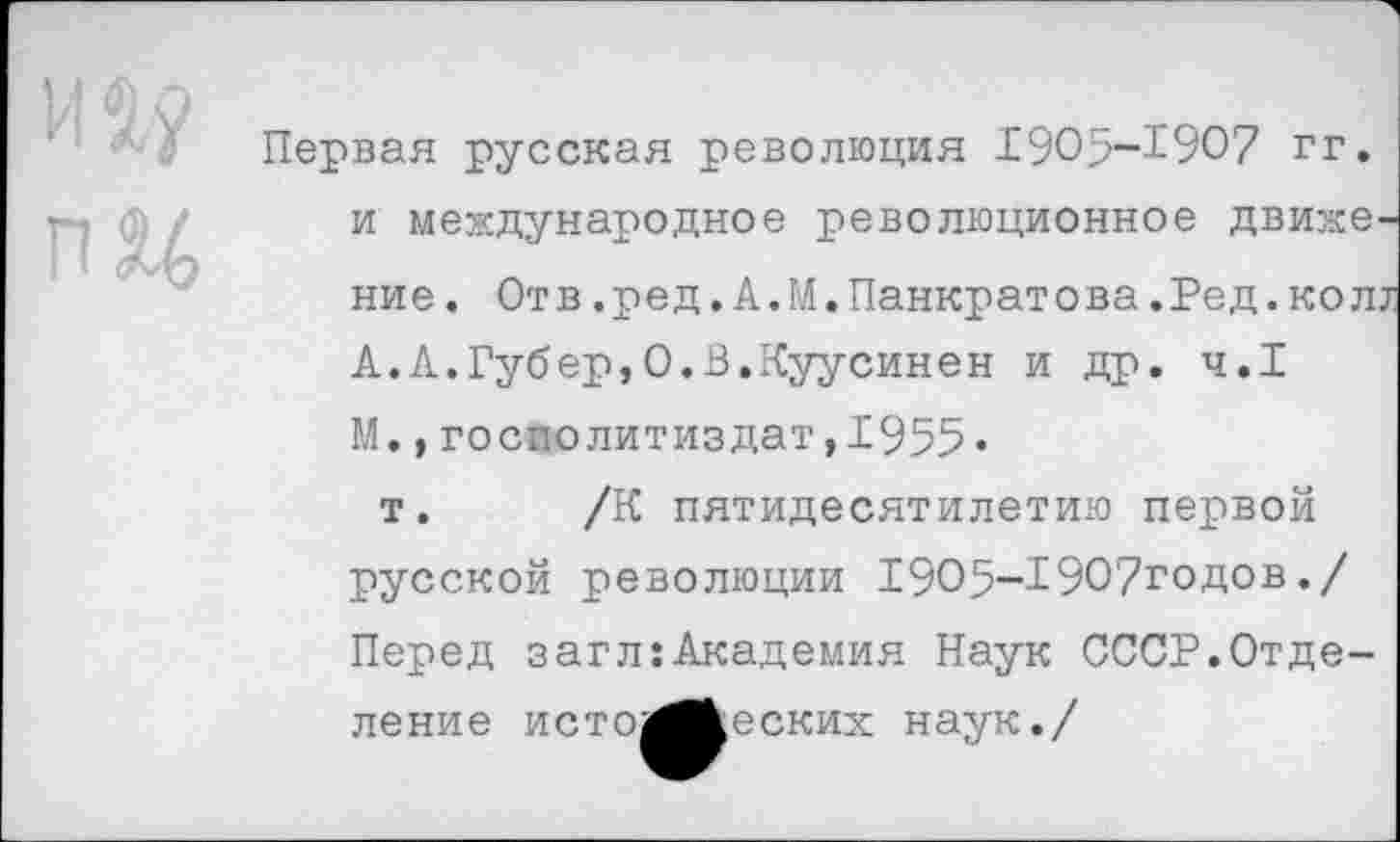 ﻿Первая русская революция 1905-1907 гг. и международное революционное движение. Отв.ред.А.М.Панкратова.Ред.коЛ7 А.А.Губер,0.В.Куусинен и др. ч.1 М.,госполитиздат,1955»
т. /К пятидесятилетию первой русской революции 1905-1907годов./ Перед загл:Академия Наук СССР.Отделение исто^кеских наук./